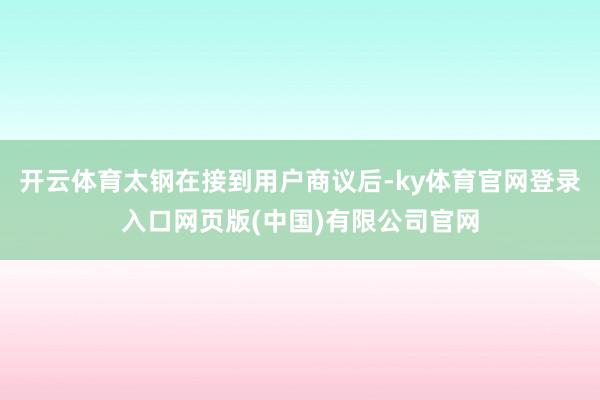 开云体育太钢在接到用户商议后-ky体育官网登录入口网页版(中国)有限公司官网