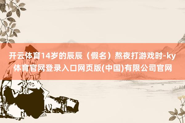 开云体育14岁的辰辰（假名）熬夜打游戏时-ky体育官网登录入口网页版(中国)有限公司官网