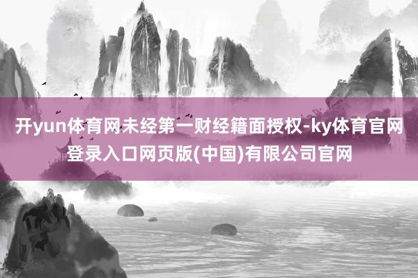 开yun体育网未经第一财经籍面授权-ky体育官网登录入口网页版(中国)有限公司官网