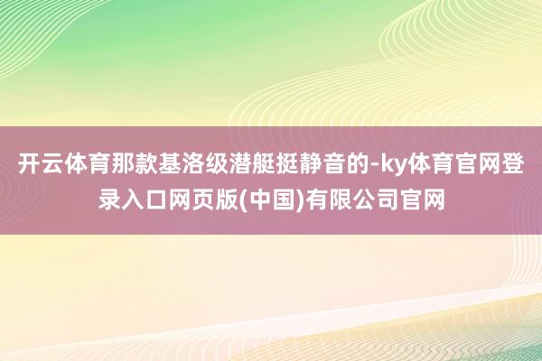 开云体育那款基洛级潜艇挺静音的-ky体育官网登录入口网页版(中国)有限公司官网