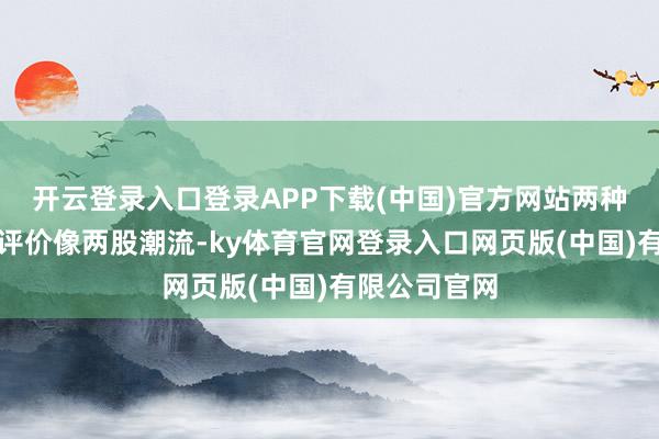 开云登录入口登录APP下载(中国)官方网站两种截然对立的评价像两股潮流-ky体育官网登录入口网页版(中国)有限公司官网