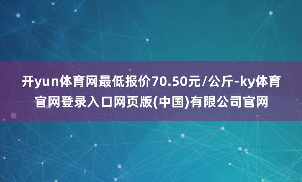 开yun体育网最低报价70.50元/公斤-ky体育官网登录入口网页版(中国)有限公司官网