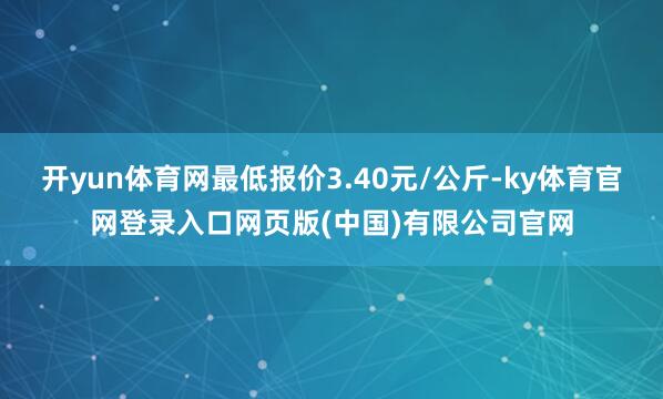 开yun体育网最低报价3.40元/公斤-ky体育官网登录入口网页版(中国)有限公司官网