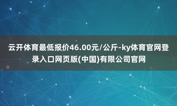 云开体育最低报价46.00元/公斤-ky体育官网登录入口网页版(中国)有限公司官网