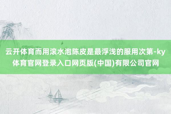 云开体育而用滚水泡陈皮是最浮浅的服用次第-ky体育官网登录入口网页版(中国)有限公司官网