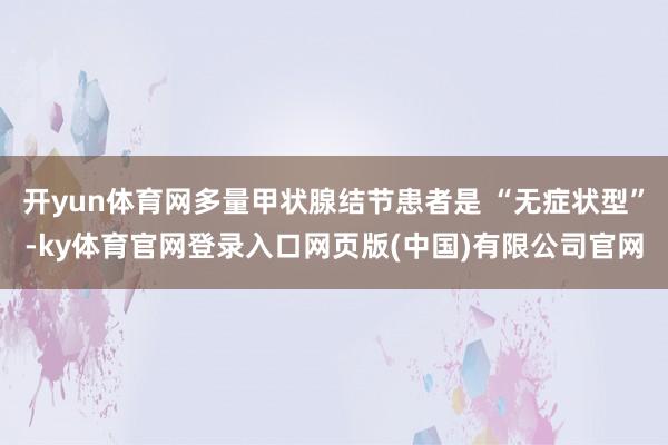 开yun体育网多量甲状腺结节患者是 “无症状型”-ky体育官网登录入口网页版(中国)有限公司官网