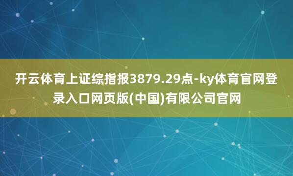 开云体育上证综指报3879.29点-ky体育官网登录入口网页版(中国)有限公司官网