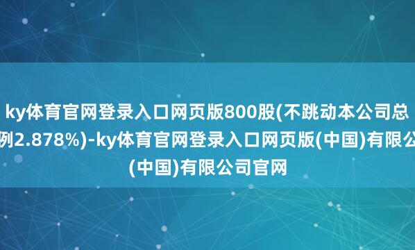 ky体育官网登录入口网页版800股(不跳动本公司总股本比例2.878%)-ky体育官网登录入口网页版(中国)有限公司官网