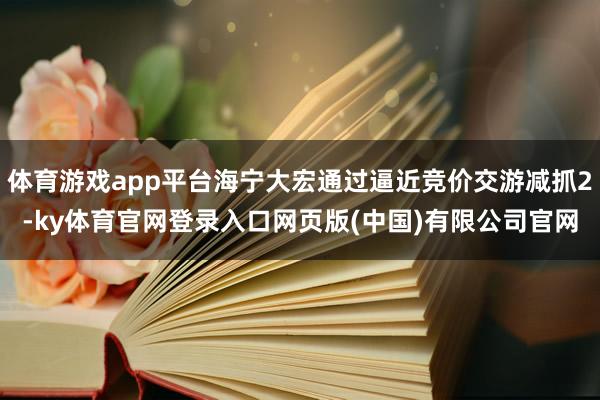 体育游戏app平台海宁大宏通过逼近竞价交游减抓2-ky体育官网登录入口网页版(中国)有限公司官网