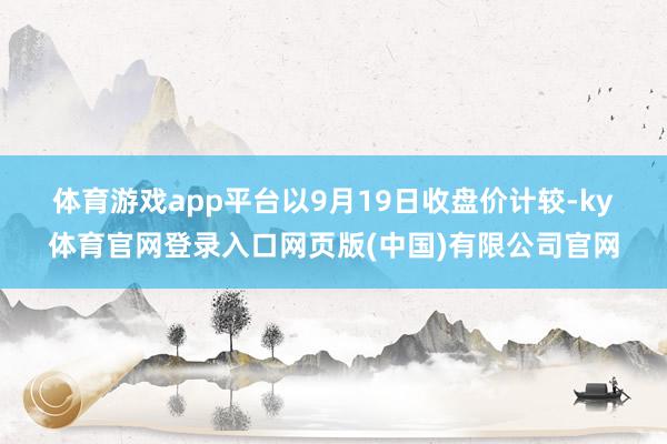 体育游戏app平台　　以9月19日收盘价计较-ky体育官网登录入口网页版(中国)有限公司官网