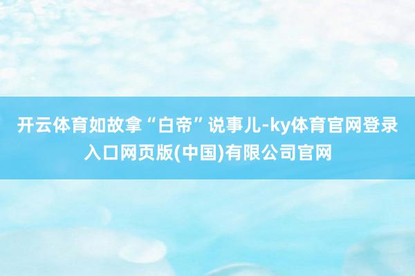 开云体育如故拿“白帝”说事儿-ky体育官网登录入口网页版(中国)有限公司官网