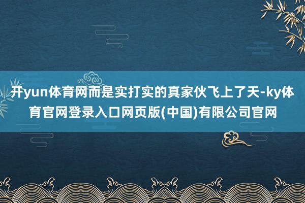 开yun体育网而是实打实的真家伙飞上了天-ky体育官网登录入口网页版(中国)有限公司官网