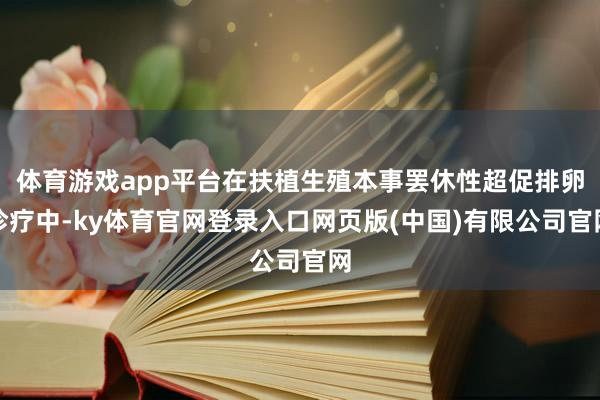 体育游戏app平台在扶植生殖本事罢休性超促排卵诊疗中-ky体育官网登录入口网页版(中国)有限公司官网