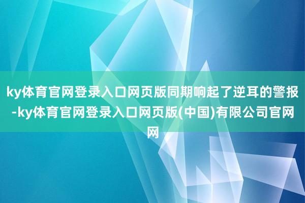 ky体育官网登录入口网页版同期响起了逆耳的警报-ky体育官网登录入口网页版(中国)有限公司官网
