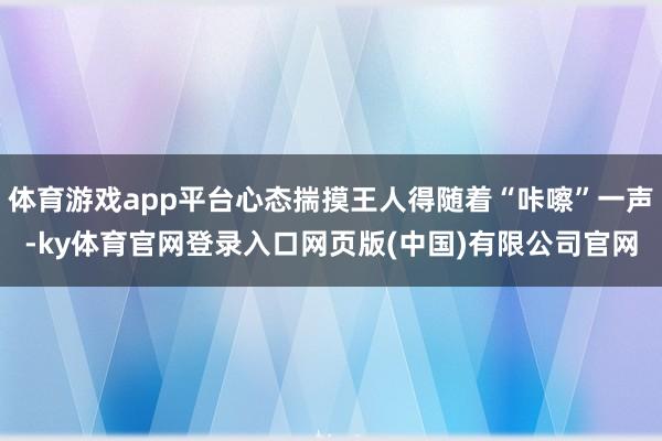 体育游戏app平台心态揣摸王人得随着“咔嚓”一声-ky体育官网登录入口网页版(中国)有限公司官网