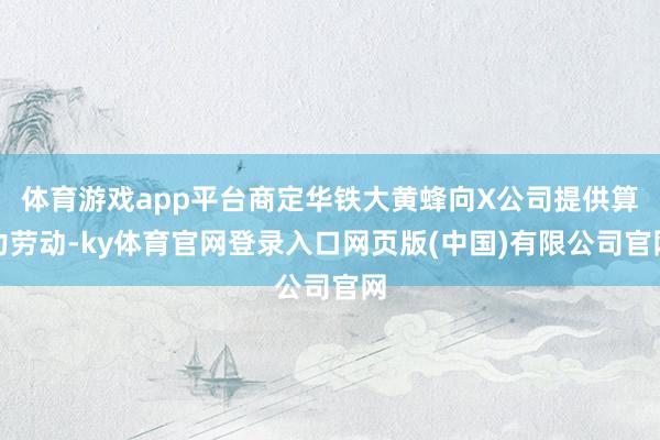 体育游戏app平台商定华铁大黄蜂向X公司提供算力劳动-ky体育官网登录入口网页版(中国)有限公司官网