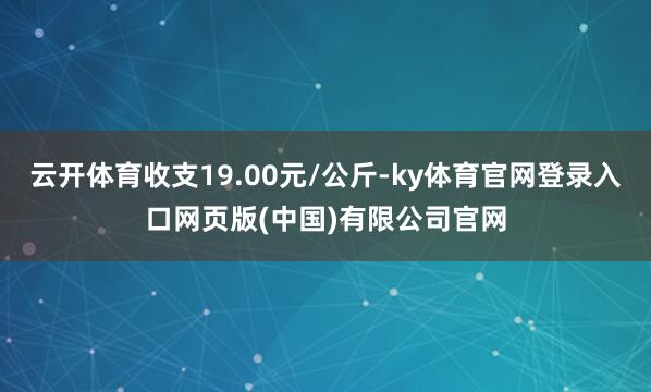 云开体育收支19.00元/公斤-ky体育官网登录入口网页版(中国)有限公司官网