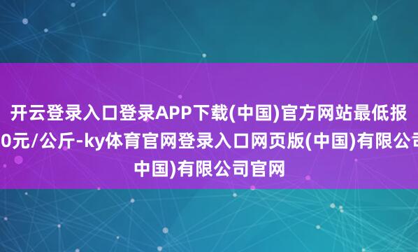 开云登录入口登录APP下载(中国)官方网站最低报价9.00元/公斤-ky体育官网登录入口网页版(中国)有限公司官网