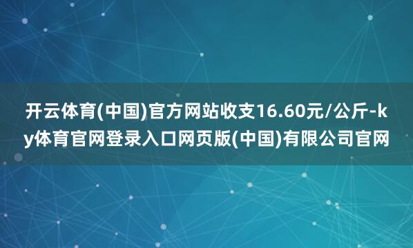 开云体育(中国)官方网站收支16.60元/公斤-ky体育官网登录入口网页版(中国)有限公司官网