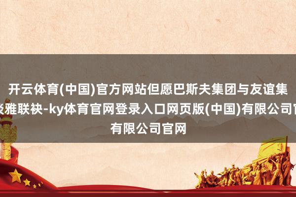 开云体育(中国)官方网站但愿巴斯夫集团与友谊集团淡雅联袂-ky体育官网登录入口网页版(中国)有限公司官网