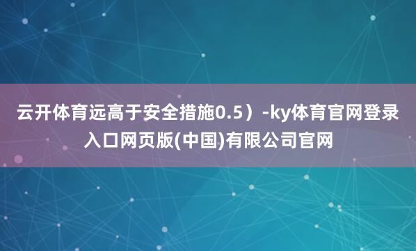云开体育远高于安全措施0.5）-ky体育官网登录入口网页版(中国)有限公司官网