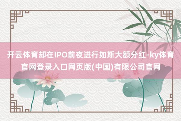 开云体育却在IPO前夜进行如斯大额分红-ky体育官网登录入口网页版(中国)有限公司官网
