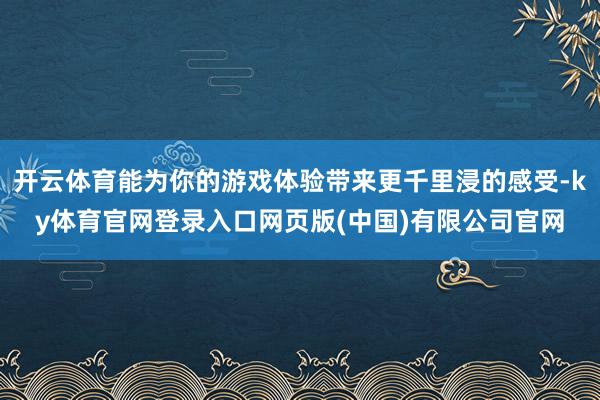 开云体育能为你的游戏体验带来更千里浸的感受-ky体育官网登录入口网页版(中国)有限公司官网