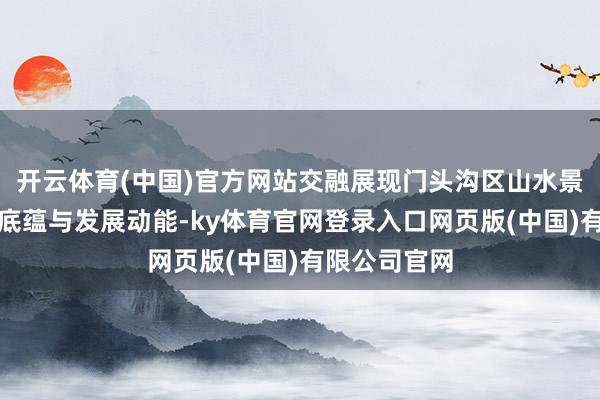 开云体育(中国)官方网站交融展现门头沟区山水景不雅、文化底蕴与发展动能-ky体育官网登录入口网页版(中国)有限公司官网