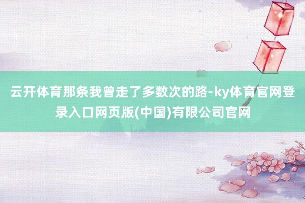 云开体育那条我曾走了多数次的路-ky体育官网登录入口网页版(中国)有限公司官网