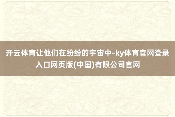 开云体育让他们在纷纷的宇宙中-ky体育官网登录入口网页版(中国)有限公司官网