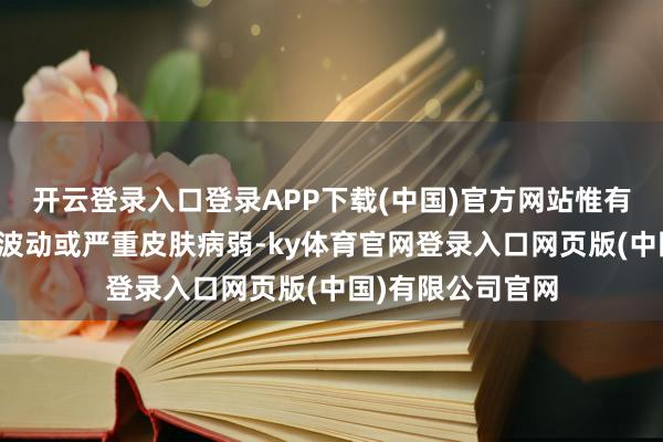 开云登录入口登录APP下载(中国)官方网站惟有不出现极点体重波动或严重皮肤病弱-ky体育官网登录入口网页版(中国)有限公司官网