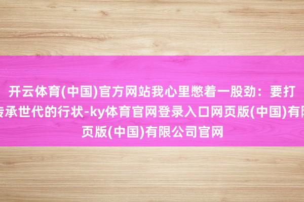 开云体育(中国)官方网站我心里憋着一股劲:要打造一份能传承世代的行状-ky体育官网登录入口网页版(中国)有限公司官网