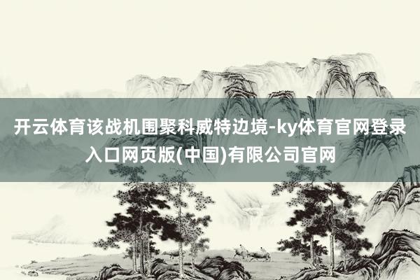 开云体育该战机围聚科威特边境-ky体育官网登录入口网页版(中国)有限公司官网
