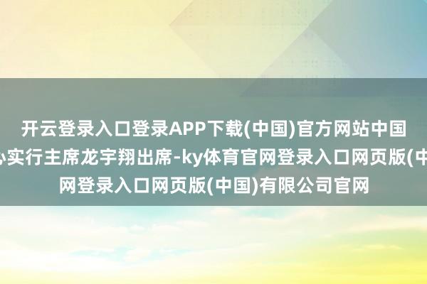开云登录入口登录APP下载(中国)官方网站中国国外文化传播中心实行主席龙宇翔出席-ky体育官网登录入口网页版(中国)有限公司官网